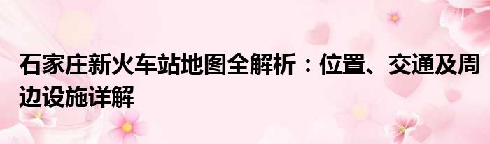 石家庄新火车站地图全解析：位置、交通及周边设施详解