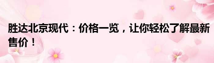 胜达北京现代：价格一览，让你轻松了解最新售价！