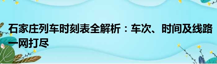 石家庄列车时刻表全解析：车次、时间及线路一网打尽