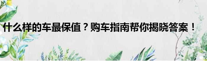 什么样的车最保值？购车指南帮你揭晓答案！