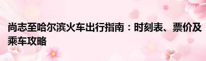 尚志至哈尔滨火车出行指南：时刻表、票价及乘车攻略