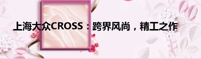 上海大众CROSS：跨界风尚，精工之作