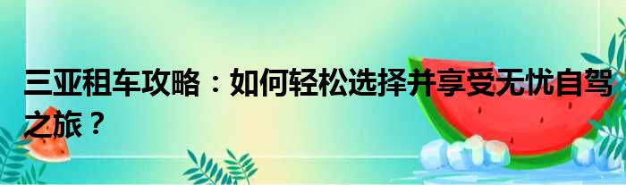 三亚租车攻略：如何轻松选择并享受无忧自驾之旅？