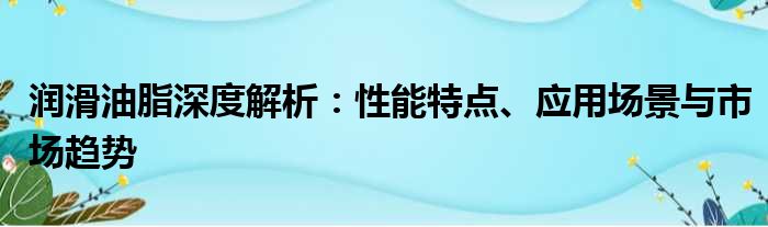 润滑油脂深度解析：性能特点、应用场景与市场趋势