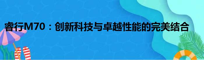 睿行M70：创新科技与卓越性能的完美结合