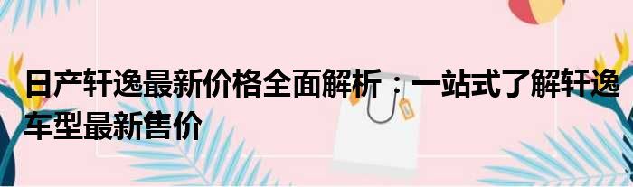 日产轩逸最新价格全面解析：一站式了解轩逸车型最新售价