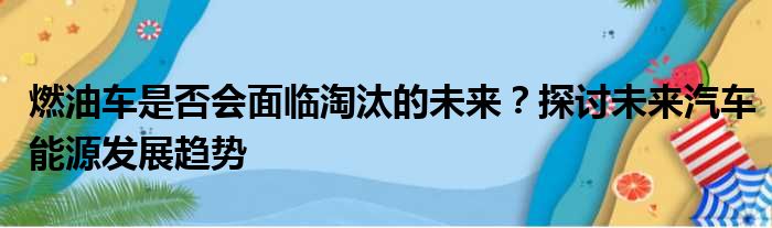 燃油车是否会面临淘汰的未来？探讨未来汽车能源发展趋势