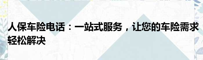 人保车险电话：一站式服务，让您的车险需求轻松解决