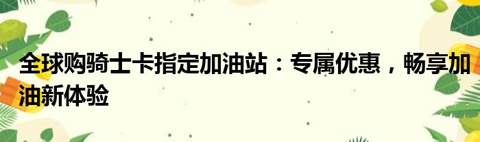 全球购骑士卡指定加油站：专属优惠，畅享加油新体验