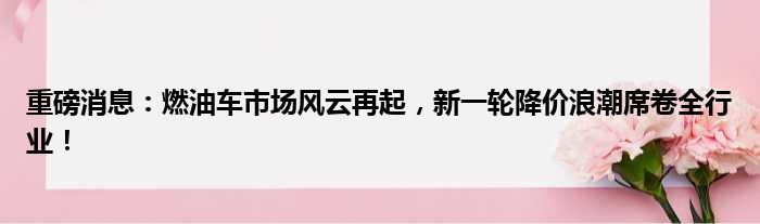 重磅消息：燃油车市场风云再起，新一轮降价浪潮席卷全行业！