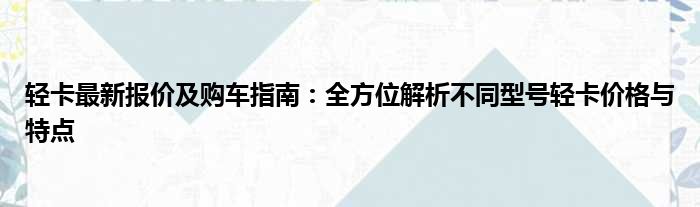 轻卡最新报价及购车指南：全方位解析不同型号轻卡价格与特点